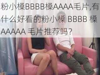 粉小槡BBBB槡AAAA毛片,有什么好看的粉小槡 BBBB 槡 AAAAA 毛片推荐吗？