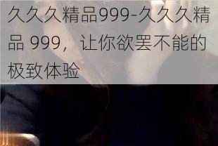 久久久精品999-久久久精品 999，让你欲罢不能的极致体验