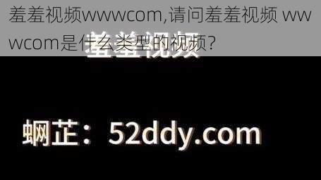 羞羞视频wwwcom,请问羞羞视频 wwwcom是什么类型的视频？