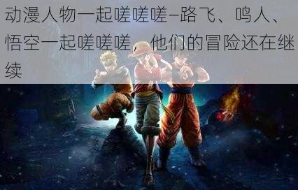 动漫人物一起嗟嗟嗟—路飞、鸣人、悟空一起嗟嗟嗟，他们的冒险还在继续