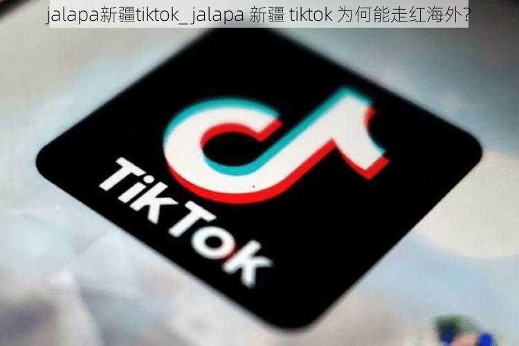 jalapa新疆tiktok_ jalapa 新疆 tiktok 为何能走红海外？