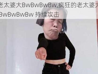 老太婆大BwBwBwBw,疯狂的老太婆大 BwBwBwBw 持续攻击