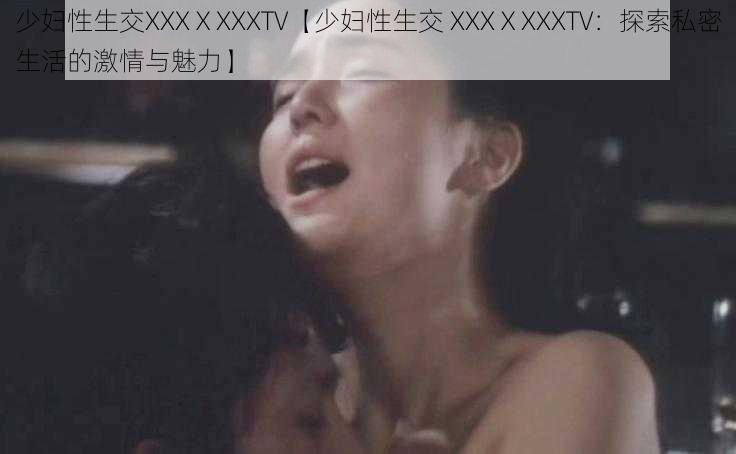 少妇性生交XXXⅩXXXTV【少妇性生交 XXXⅩXXXTV：探索私密生活的激情与魅力】