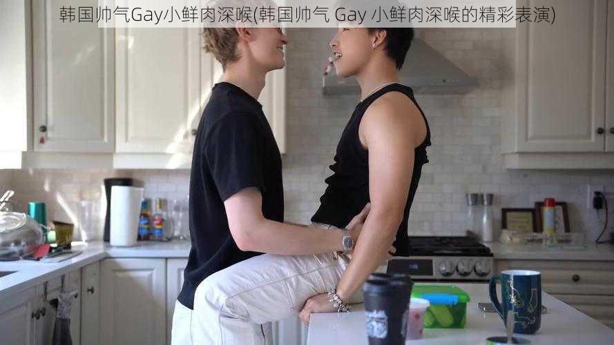 韩国帅气Gay小鲜肉深喉(韩国帅气 Gay 小鲜肉深喉的精彩表演)