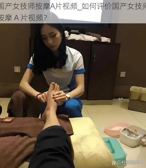 国产女技师按摩A片视频_如何评价国产女技师按摩 A 片视频？