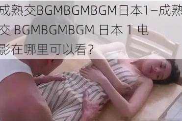 成熟交BGMBGMBGM日本1—成熟交 BGMBGMBGM 日本 1 电影在哪里可以看？